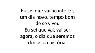 Eu sei que vai acontecer,
um dia novo, tempo bom
de se viver.
Eu sei que vai, vai ser
agora, o dia que seremos
donos da história.
 