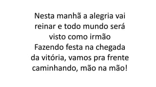 Nesta manhã a alegria vai
reinar e todo mundo será
visto como irmão
Fazendo festa na chegada
da vitória, vamos pra frente
caminhando, mão na mão!
 