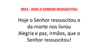 0923 - HOJE O SENHOR RESSUSCITOU
Hoje o Senhor ressuscitou e
da morte nos livrou
Alegria e paz, irmãos, que o
Senhor ressuscitou!
 