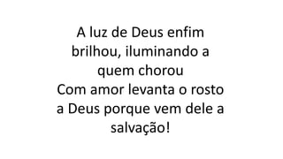 A luz de Deus enfim
brilhou, iluminando a
quem chorou
Com amor levanta o rosto
a Deus porque vem dele a
salvação!
 