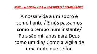 0092 – A NOSSA VIDA A UM SOPRO É SEMELHANTE
A nossa vida a um sopro é
semelhante / E nós passamos
como o tempo num instante/
Pois são mil anos para Deus
como um dia/ Como a vigília de
uma noite que se foi.
 