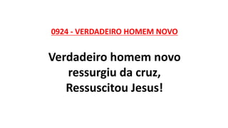 0924 - VERDADEIRO HOMEM NOVO
Verdadeiro homem novo
ressurgiu da cruz,
Ressuscitou Jesus!
 
