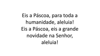 Eis a Páscoa, para toda a
humanidade, aleluia!
Eis a Páscoa, eis a grande
novidade na Senhor,
aleluia!
 