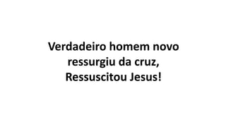 Verdadeiro homem novo
ressurgiu da cruz,
Ressuscitou Jesus!
 