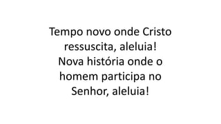 Tempo novo onde Cristo
ressuscita, aleluia!
Nova história onde o
homem participa no
Senhor, aleluia!
 