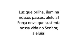 Luz que brilha, ilumina
nossos passos, aleluia!
Força nova que sustenta
nossa vida no Senhor,
aleluia!
 