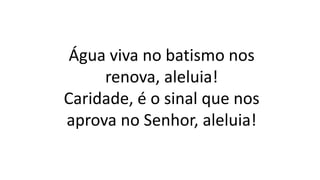 Água viva no batismo nos
renova, aleluia!
Caridade, é o sinal que nos
aprova no Senhor, aleluia!
 