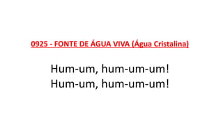 0925 - FONTE DE ÁGUA VIVA (Água Cristalina)
Hum-um, hum-um-um!
Hum-um, hum-um-um!
 