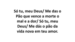 Só tu, meu Deus/ Me das o
Pão que vence a morte o
mal e a dor/ Só tu, meu
Deus/ Me dás o pão da
vida nova em teu amor.
 