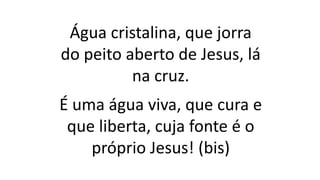 Água cristalina, que jorra
do peito aberto de Jesus, lá
na cruz.
É uma água viva, que cura e
que liberta, cuja fonte é o
próprio Jesus! (bis)
 