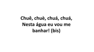 Chuê, chuè, chuá, chuá,
Nesta água eu vou me
banhar! (bis)
 