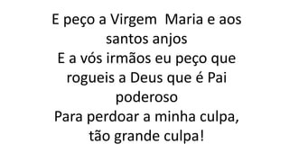 E peço a Virgem Maria e aos
santos anjos
E a vós irmãos eu peço que
rogueis a Deus que é Pai
poderoso
Para perdoar a minha culpa,
tão grande culpa!
 