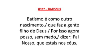 0927 – BATISMO
Batismo é como outro
nascimento,/ que faz a gente
filho de Deus./ Por isso agora
posso, sem medo,/ dizer: Pai
Nosso, que estais nos céus.
 