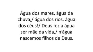Água dos mares, água da
chuva,/ água dos rios, água
dos céus!/ Deus fez a água
ser mãe da vida,/ n’água
nascemos filhos de Deus.
 