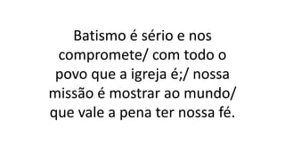 Batismo é sério e nos
compromete/ com todo o
povo que a igreja é;/ nossa
missão é mostrar ao mundo/
que vale a pena ter nossa fé.
 