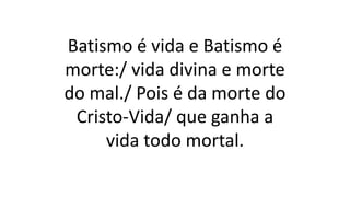 Batismo é vida e Batismo é
morte:/ vida divina e morte
do mal./ Pois é da morte do
Cristo-Vida/ que ganha a
vida todo mortal.
 