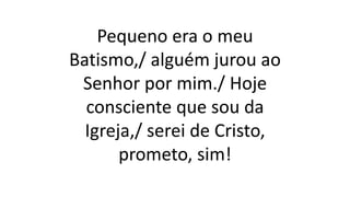 Pequeno era o meu
Batismo,/ alguém jurou ao
Senhor por mim./ Hoje
consciente que sou da
Igreja,/ serei de Cristo,
prometo, sim!
 