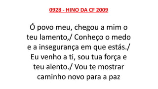 0928 - HINO DA CF 2009
Ó povo meu, chegou a mim o
teu lamento,/ Conheço o medo
e a insegurança em que estás./
Eu venho a ti, sou tua força e
teu alento./ Vou te mostrar
caminho novo para a paz
 