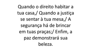 Quando o direito habitar a
tua casa,/ Quando a justiça
se sentar à tua mesa,/ A
segurança há de brincar
em tuas praças;/ Enfim, a
paz demonstrará sua
beleza.
 
