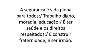 A segurança é vida plena
para todos:/ Trabalho digno,
moradia, educação;/ É ter
saúde e os direitos
respeitados;/ É construir
fraternidade, é ser irmão.
 