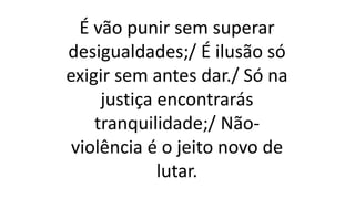 É vão punir sem superar
desigualdades;/ É ilusão só
exigir sem antes dar./ Só na
justiça encontrarás
tranquilidade;/ Não-
violência é o jeito novo de
lutar.
 