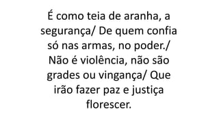 É como teia de aranha, a
segurança/ De quem confia
só nas armas, no poder./
Não é violência, não são
grades ou vingança/ Que
irão fazer paz e justiça
florescer.
 