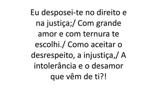 Eu desposei-te no direito e
na justiça;/ Com grande
amor e com ternura te
escolhi./ Como aceitar o
desrespeito, a injustiça,/ A
intolerância e o desamor
que vêm de ti?!
 