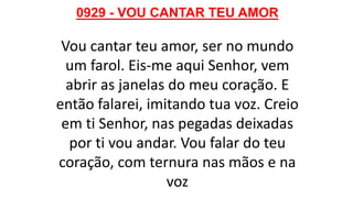 0929 - VOU CANTAR TEU AMOR
Vou cantar teu amor, ser no mundo
um farol. Eis-me aqui Senhor, vem
abrir as janelas do meu coração. E
então falarei, imitando tua voz. Creio
em ti Senhor, nas pegadas deixadas
por ti vou andar. Vou falar do teu
coração, com ternura nas mãos e na
voz
 