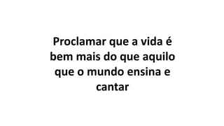 Proclamar que a vida é
bem mais do que aquilo
que o mundo ensina e
cantar
 