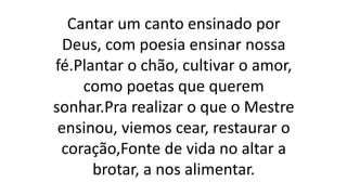 Cantar um canto ensinado por
Deus, com poesia ensinar nossa
fé.Plantar o chão, cultivar o amor,
como poetas que querem
sonhar.Pra realizar o que o Mestre
ensinou, viemos cear, restaurar o
coração,Fonte de vida no altar a
brotar, a nos alimentar.
 