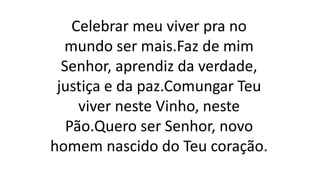 Celebrar meu viver pra no
mundo ser mais.Faz de mim
Senhor, aprendiz da verdade,
justiça e da paz.Comungar Teu
viver neste Vinho, neste
Pão.Quero ser Senhor, novo
homem nascido do Teu coração.
 