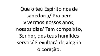 Que o teu Espírito nos de
sabedoria/ Pra bem
vivermos nossos anos,
nossos dias/ Tem compaixão,
Senhor, dos teus humildes
servos/ E exultará de alegria
o coração.
 
