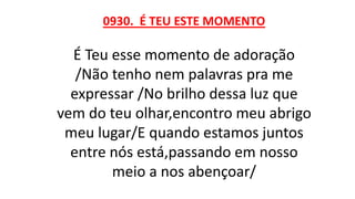 0930. É TEU ESTE MOMENTO
É Teu esse momento de adoração
/Não tenho nem palavras pra me
expressar /No brilho dessa luz que
vem do teu olhar,encontro meu abrigo
meu lugar/E quando estamos juntos
entre nós está,passando em nosso
meio a nos abençoar/
 