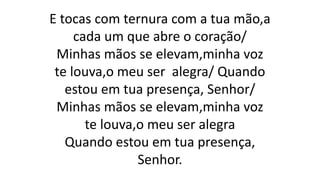 E tocas com ternura com a tua mão,a
cada um que abre o coração/
Minhas mãos se elevam,minha voz
te louva,o meu ser alegra/ Quando
estou em tua presença, Senhor/
Minhas mãos se elevam,minha voz
te louva,o meu ser alegra
Quando estou em tua presença,
Senhor.
 