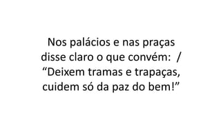 Nos palácios e nas praças
disse claro o que convém: /
“Deixem tramas e trapaças,
cuidem só da paz do bem!”
 