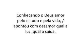 Conhecendo o Deus amor
pelo estudo e pela vida, /
apontou com desamor qual a
luz, qual a saída.
 