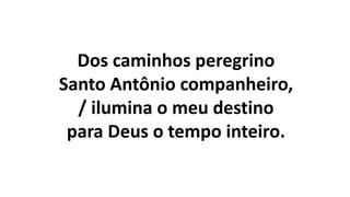 Dos caminhos peregrino
Santo Antônio companheiro,
/ ilumina o meu destino
para Deus o tempo inteiro.
 