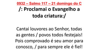 0932 – Salmo 117 – 21 domingo do C
/: Proclamai o Evangelho a
toda criatura:/
Cantai louvores ao Senhor, todas
as gentes / povos todos festejais!
Pois comprovado é seu amor para
conosco, / para sempre ele é fiel!
 