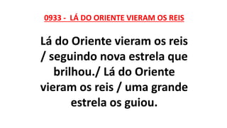 0933 - LÁ DO ORIENTE VIERAM OS REIS
Lá do Oriente vieram os reis
/ seguindo nova estrela que
brilhou./ Lá do Oriente
vieram os reis / uma grande
estrela os guiou.
 