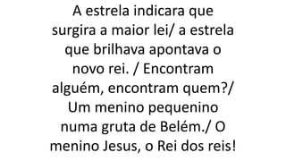 A estrela indicara que
surgira a maior lei/ a estrela
que brilhava apontava o
novo rei. / Encontram
alguém, encontram quem?/
Um menino pequenino
numa gruta de Belém./ O
menino Jesus, o Rei dos reis!
 