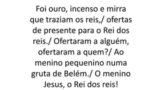 Foi ouro, incenso e mirra
que traziam os reis,/ ofertas
de presente para o Rei dos
reis./ Ofertaram a alguém,
ofertaram a quem?/ Ao
menino pequenino numa
gruta de Belém./ O menino
Jesus, o Rei dos reis!
 