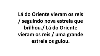 Lá do Oriente vieram os reis
/ seguindo nova estrela que
brilhou./ Lá do Oriente
vieram os reis / uma grande
estrela os guiou.
 