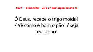 0934 – oferendas – 25 a 27 domingos do ano C
Ó Deus, recebe o trigo moído!
/ Vê como é bom o pão! / seja
teu corpo!
 