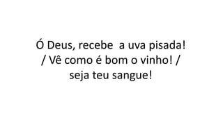 Ó Deus, recebe a uva pisada!
/ Vê como é bom o vinho! /
seja teu sangue!
 