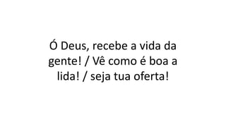 Ó Deus, recebe a vida da
gente! / Vê como é boa a
lida! / seja tua oferta!
 