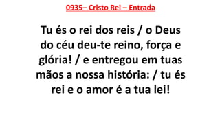 0935– Cristo Rei – Entrada
Tu és o rei dos reis / o Deus
do céu deu-te reino, força e
glória! / e entregou em tuas
mãos a nossa história: / tu és
rei e o amor é a tua lei!
 