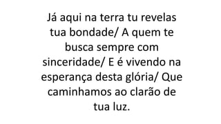 Já aqui na terra tu revelas
tua bondade/ A quem te
busca sempre com
sinceridade/ E é vivendo na
esperança desta glória/ Que
caminhamos ao clarão de
tua luz.
 