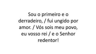 Sou o primeiro e o
derradeiro, / fui ungido por
amor. / Vós sois meu povo,
eu vosso rei / e o Senhor
redentor!
 