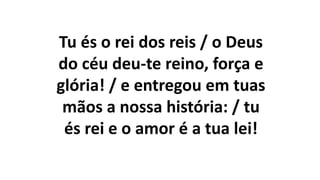 Tu és o rei dos reis / o Deus
do céu deu-te reino, força e
glória! / e entregou em tuas
mãos a nossa história: / tu
és rei e o amor é a tua lei!
 