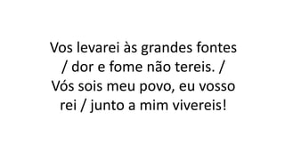 Vos levarei às grandes fontes
/ dor e fome não tereis. /
Vós sois meu povo, eu vosso
rei / junto a mim vivereis!
 